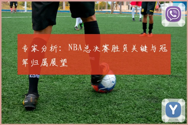 专家分析：NBA总决赛胜负关键与冠军归属展望