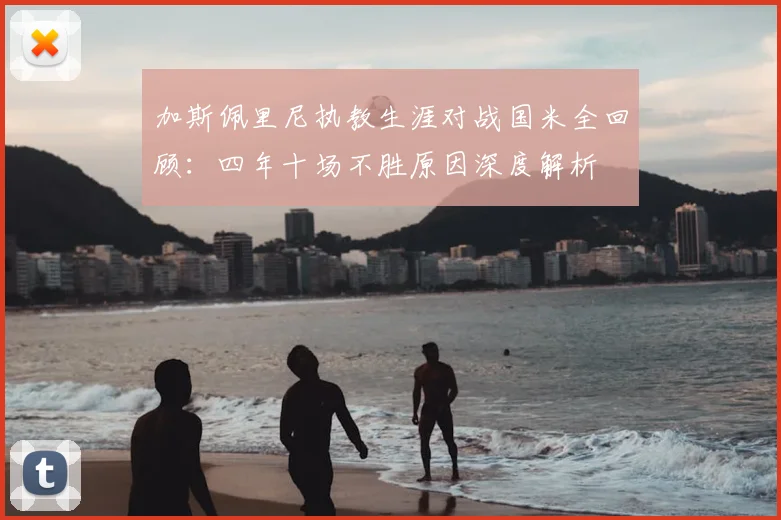 加斯佩里尼执教生涯对战国米全回顾：四年十场不胜原因深度解析