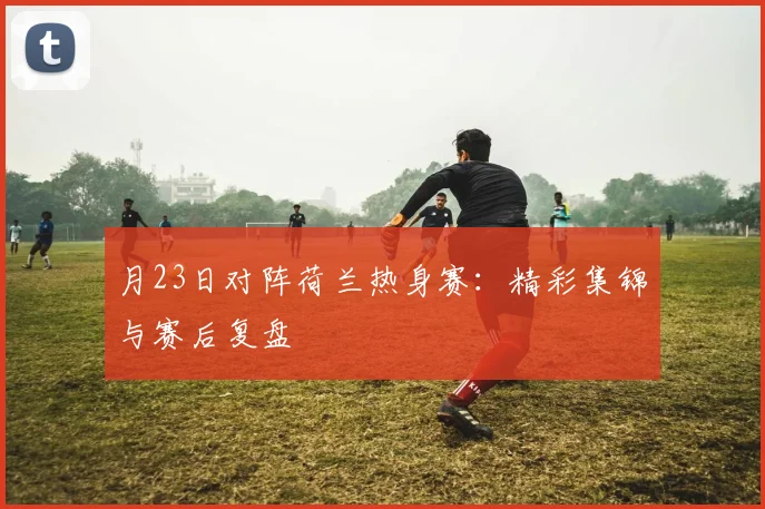 月23日对阵荷兰热身赛：精彩集锦与赛后复盘