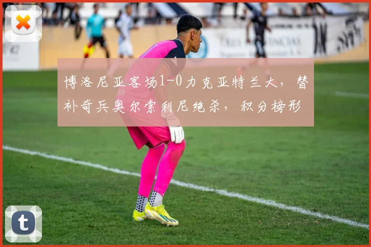 博洛尼亚客场1-0力克亚特兰大，替补奇兵奥尔索利尼绝杀，积分榜形势生变