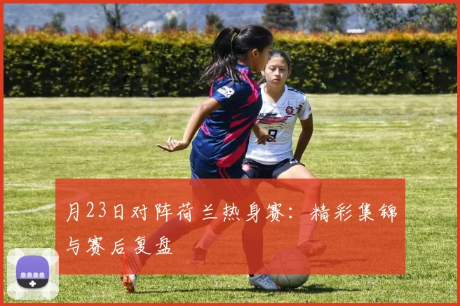 月23日对阵荷兰热身赛：精彩集锦与赛后复盘