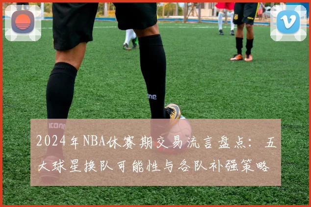 2024年NBA休赛期交易流言盘点：五大球星换队可能性与各队补强策略解析