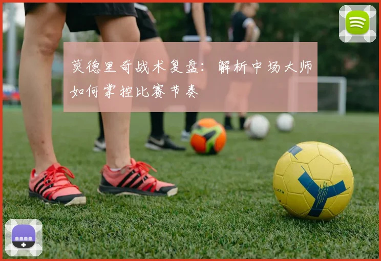 莫德里奇战术复盘：解析中场大师如何掌控比赛节奏
