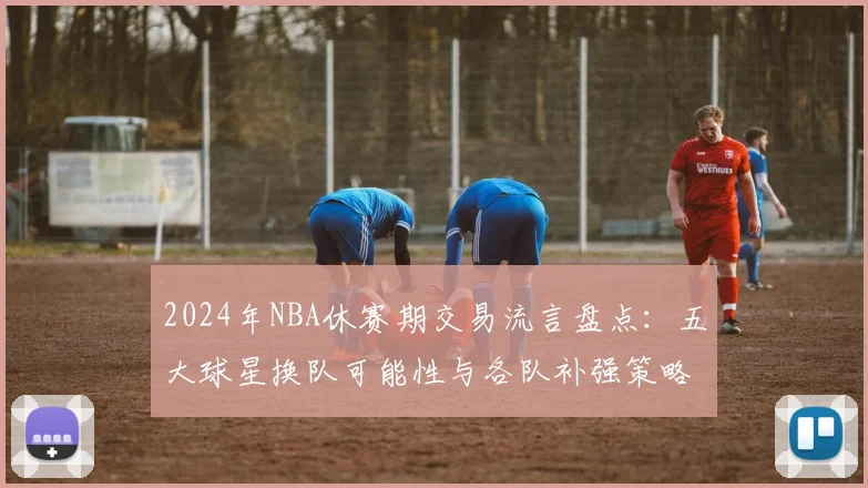2024年NBA休赛期交易流言盘点：五大球星换队可能性与各队补强策略解析
