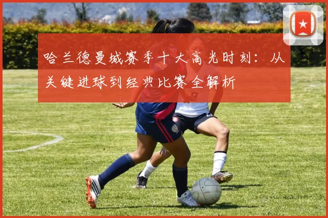 哈兰德曼城赛季十大高光时刻：从关键进球到经典比赛全解析