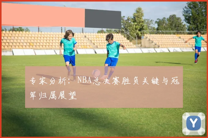 专家分析：NBA总决赛胜负关键与冠军归属展望