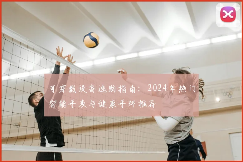 可穿戴设备选购指南：2024年热门智能手表与健康手环推荐