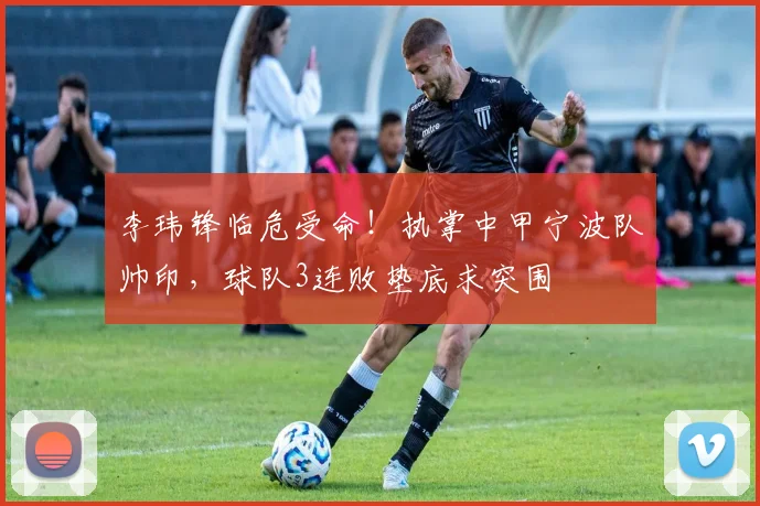李玮锋临危受命！执掌中甲宁波队帅印，球队3连败垫底求突围