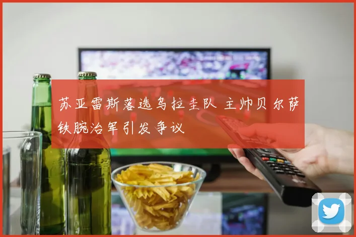 苏亚雷斯落选乌拉圭队 主帅贝尔萨铁腕治军引发争议