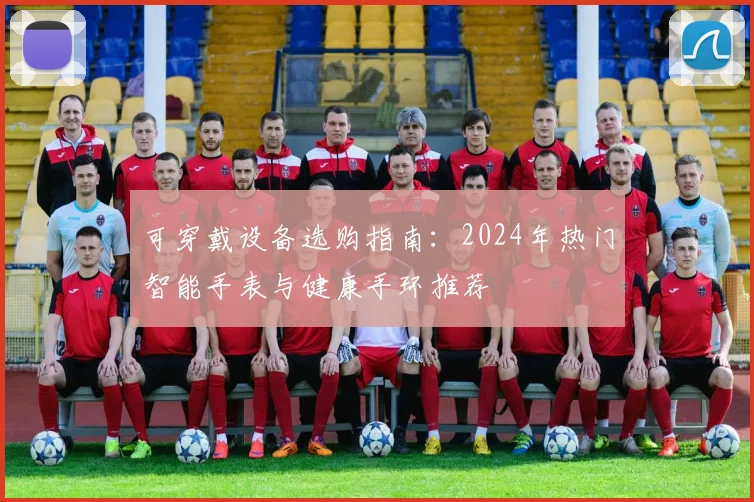 可穿戴设备选购指南：2024年热门智能手表与健康手环推荐